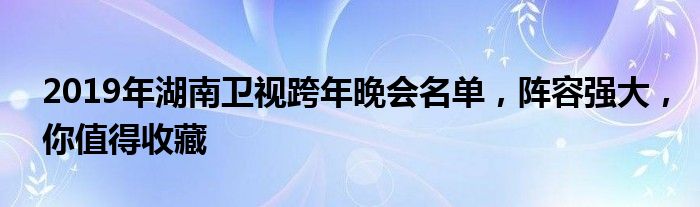 2019年湖南卫视跨年晚会名单，阵容强大，你值得收藏