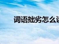 词语拙劣怎么读 正确读音及用法详解