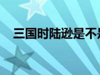三国时陆逊是不是喜欢孙尚香的历史真相
