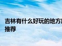 吉林有什么好玩的地方旅游景点 精选吉林热门景点与深度游推荐