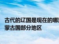古代的辽国是现在的哪里 辽国核心区域对应今天中国北方及蒙古国部分地区