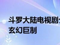 斗罗大陆电视剧介绍 肖战吴宣仪领衔主演的玄幻巨制